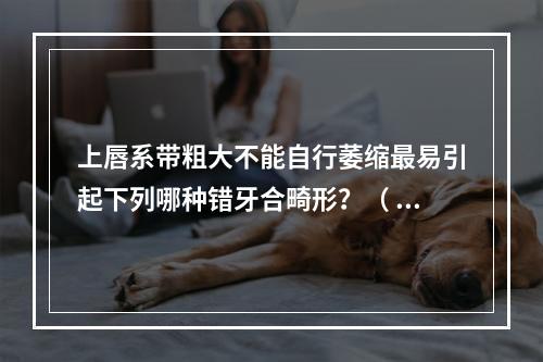 上唇系带粗大不能自行萎缩最易引起下列哪种错牙合畸形？（  ）