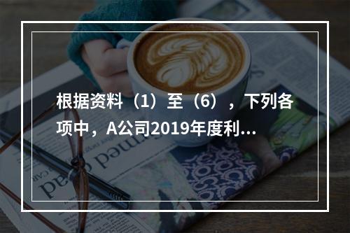 根据资料（1）至（6），下列各项中，A公司2019年度利润表