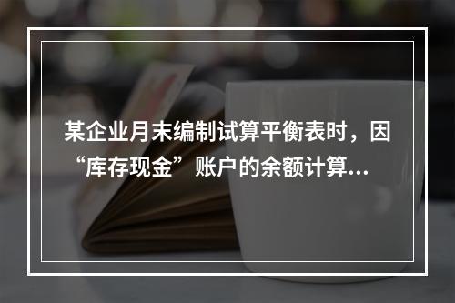 某企业月末编制试算平衡表时，因“库存现金”账户的余额计算不正