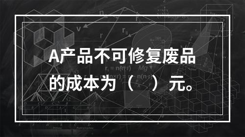 A产品不可修复废品的成本为（　）元。