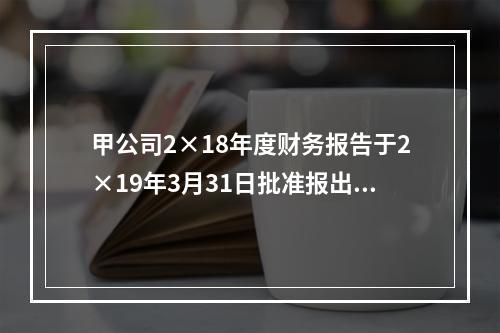 甲公司2×18年度财务报告于2×19年3月31日批准报出，2