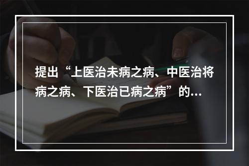 提出“上医治未病之病、中医治将病之病、下医治已病之病”的是