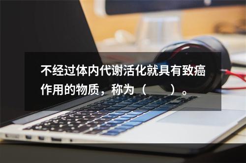 不经过体内代谢活化就具有致癌作用的物质，称为（　　）。