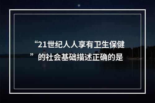 “21世纪人人享有卫生保健”的社会基础描述正确的是