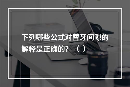 下列哪些公式对替牙间隙的解释是正确的？（  ）