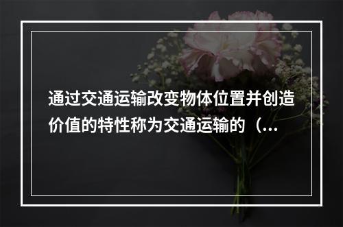 通过交通运输改变物体位置并创造价值的特性称为交通运输的（）