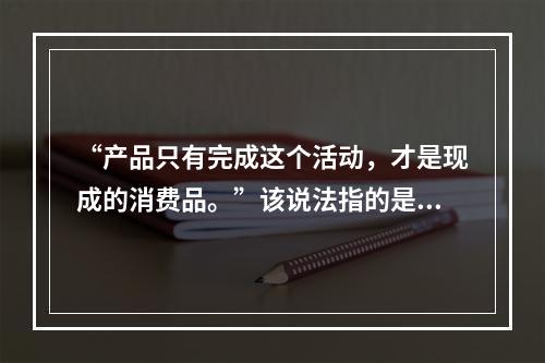 “产品只有完成这个活动，才是现成的消费品。”该说法指的是（