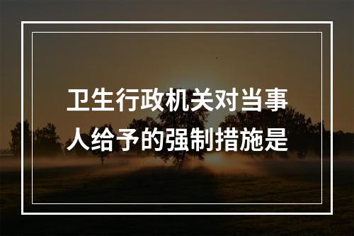 卫生行政机关对当事人给予的强制措施是