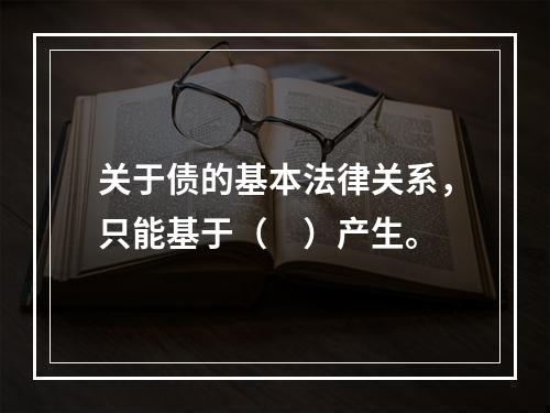 关于债的基本法律关系，只能基于（　）产生。