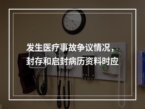 发生医疗事故争议情况，封存和启封病历资料时应