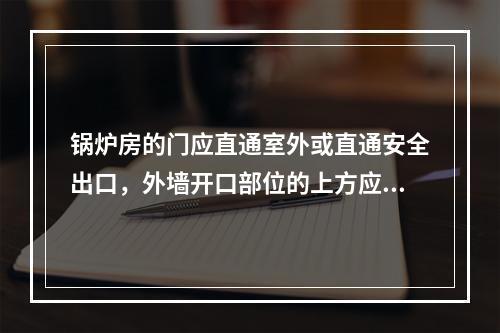 锅炉房的门应直通室外或直通安全出口，外墙开口部位的上方应设置