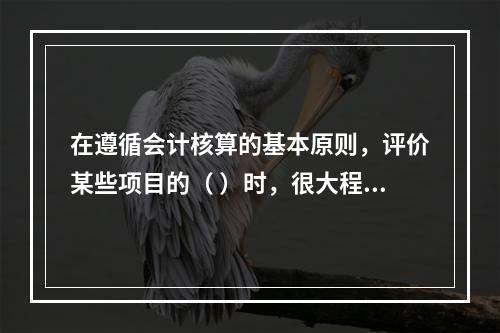 在遵循会计核算的基本原则，评价某些项目的（ ）时，很大程度上