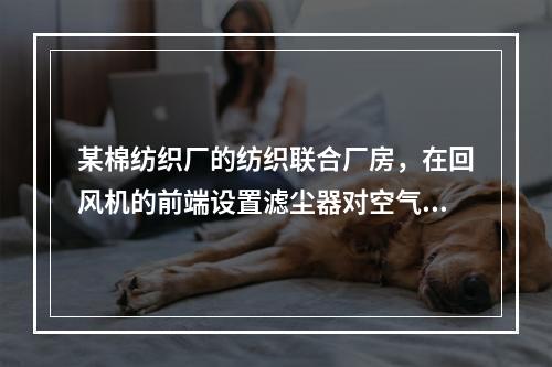 某棉纺织厂的纺织联合厂房，在回风机的前端设置滤尘器对空气进行