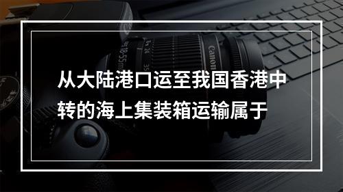 从大陆港口运至我国香港中转的海上集装箱运输属于