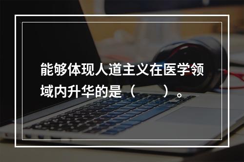 能够体现人道主义在医学领域内升华的是（　　）。