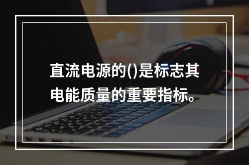 直流电源的()是标志其电能质量的重要指标。