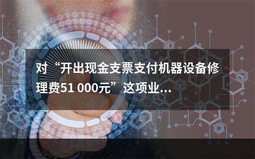 对“开出现金支票支付机器设备修理费51 000元”这项业务，