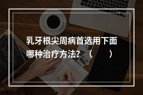 乳牙根尖周病首选用下面哪种治疗方法？（　　）