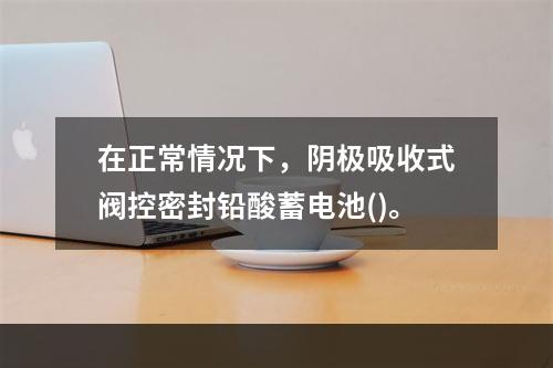 在正常情况下，阴极吸收式阀控密封铅酸蓄电池()。