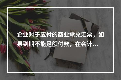 企业对于应付的商业承兑汇票，如果到期不能足额付款，在会计处理