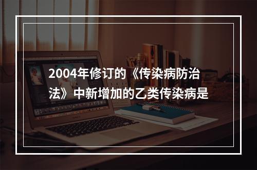 2004年修订的《传染病防治法》中新增加的乙类传染病是