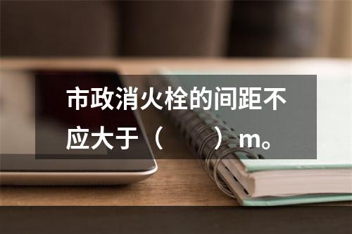 市政消火栓的间距不应大于（  ）m。