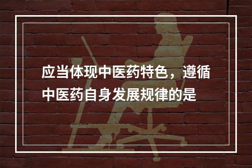 应当体现中医药特色，遵循中医药自身发展规律的是