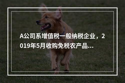 A公司系增值税一般纳税企业，2019年5月收购免税农产品一批