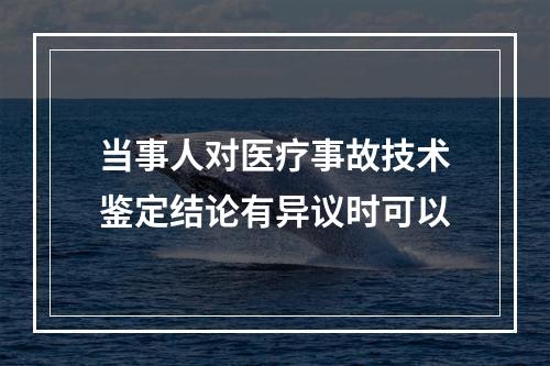 当事人对医疗事故技术鉴定结论有异议时可以