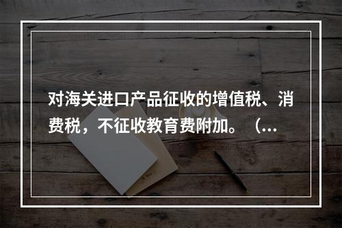 对海关进口产品征收的增值税、消费税，不征收教育费附加。（　）