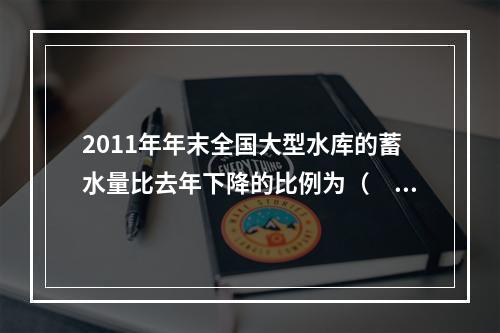 2011年年末全国大型水库的蓄水量比去年下降的比例为（　　）