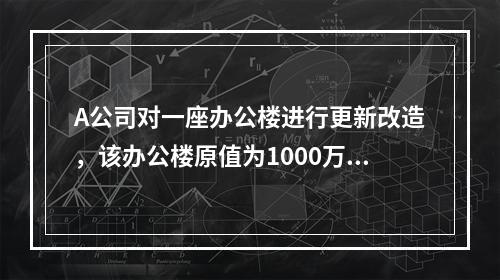 A公司对一座办公楼进行更新改造，该办公楼原值为1000万元，