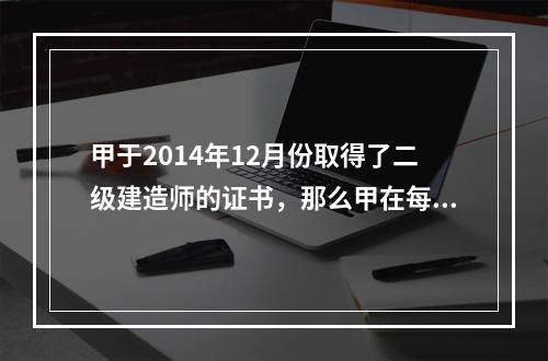 甲于2014年12月份取得了二级建造师的证书，那么甲在每一注