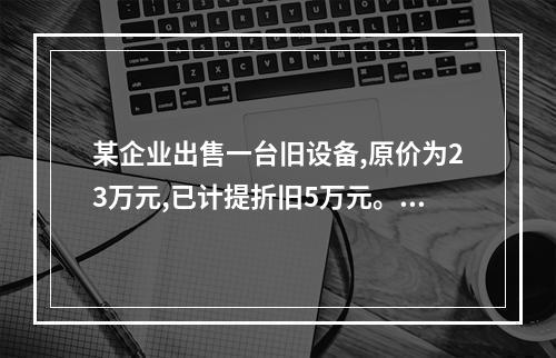 某企业出售一台旧设备,原价为23万元,已计提折旧5万元。出售