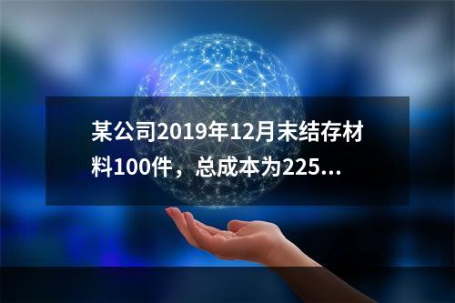 某公司2019年12月末结存材料100件，总成本为225万元