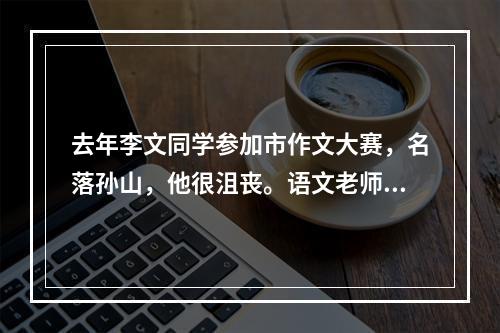 去年李文同学参加市作文大赛，名落孙山，他很沮丧。语文老师对