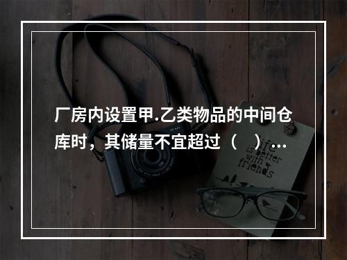 厂房内设置甲.乙类物品的中间仓库时，其储量不宜超过（　）h的