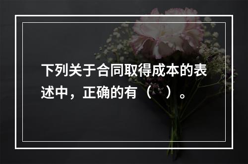 下列关于合同取得成本的表述中，正确的有（　）。