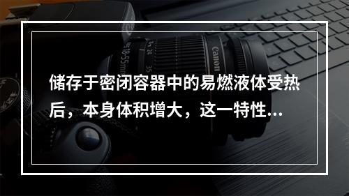 储存于密闭容器中的易燃液体受热后，本身体积增大，这一特性是液