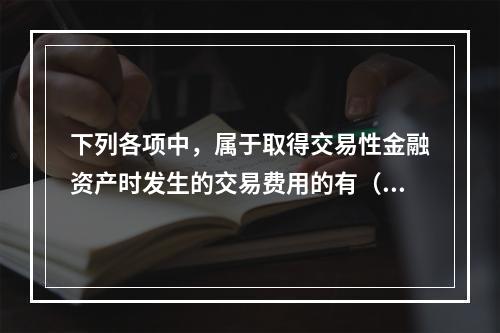 下列各项中，属于取得交易性金融资产时发生的交易费用的有（　）