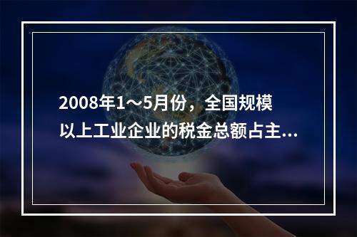 2008年1～5月份，全国规模以上工业企业的税金总额占主营业