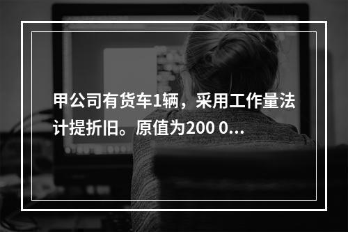 甲公司有货车1辆，采用工作量法计提折旧。原值为200 000