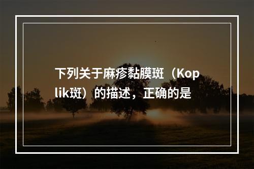 下列关于麻疹黏膜斑（Koplik斑）的描述，正确的是