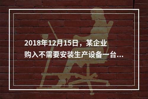 2018年12月15日，某企业购入不需要安装生产设备一台，原