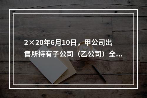 2×20年6月10日，甲公司出售所持有子公司（乙公司）全部8