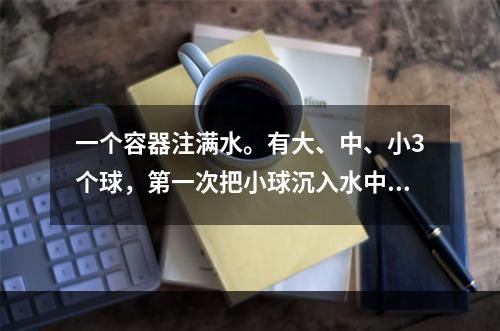 一个容器注满水。有大、中、小3个球，第一次把小球沉入水中；