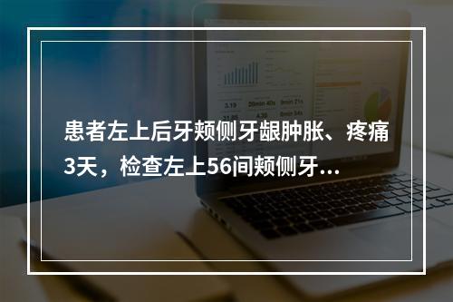 患者左上后牙颊侧牙龈肿胀、疼痛3天，检查左上56间颊侧牙龈呈