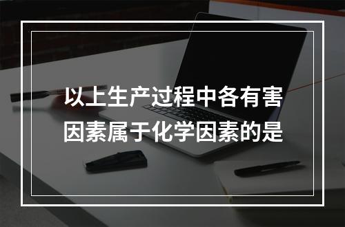 以上生产过程中各有害因素属于化学因素的是