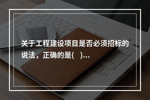 关于工程建设项目是否必须招标的说法，正确的是(    )。