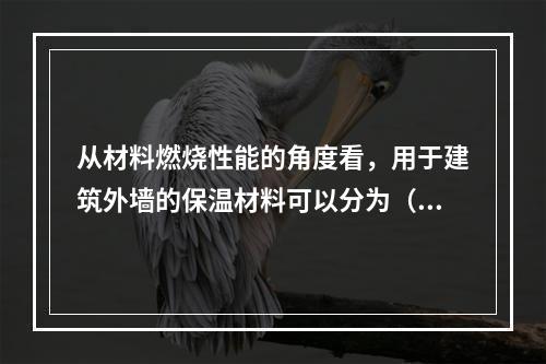 从材料燃烧性能的角度看，用于建筑外墙的保温材料可以分为（  